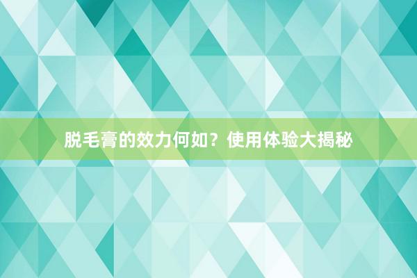 脱毛膏的效力何如？使用体验大揭秘